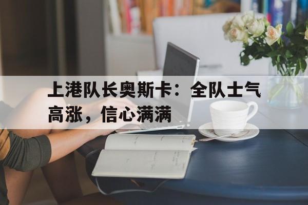 上港队长奥斯卡：全队士气高涨，信心满满的简单介绍