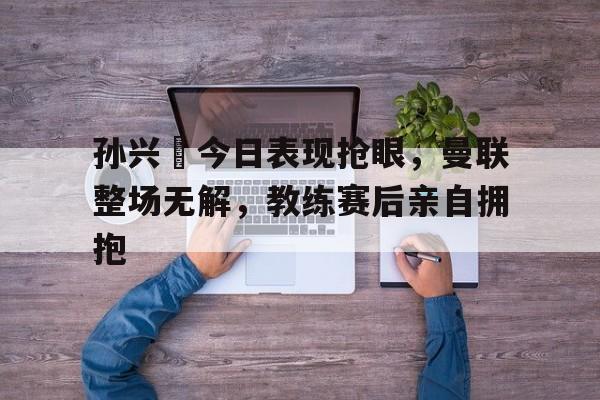 孙兴慜今日表现抢眼，曼联整场无解，教练赛后亲自拥抱